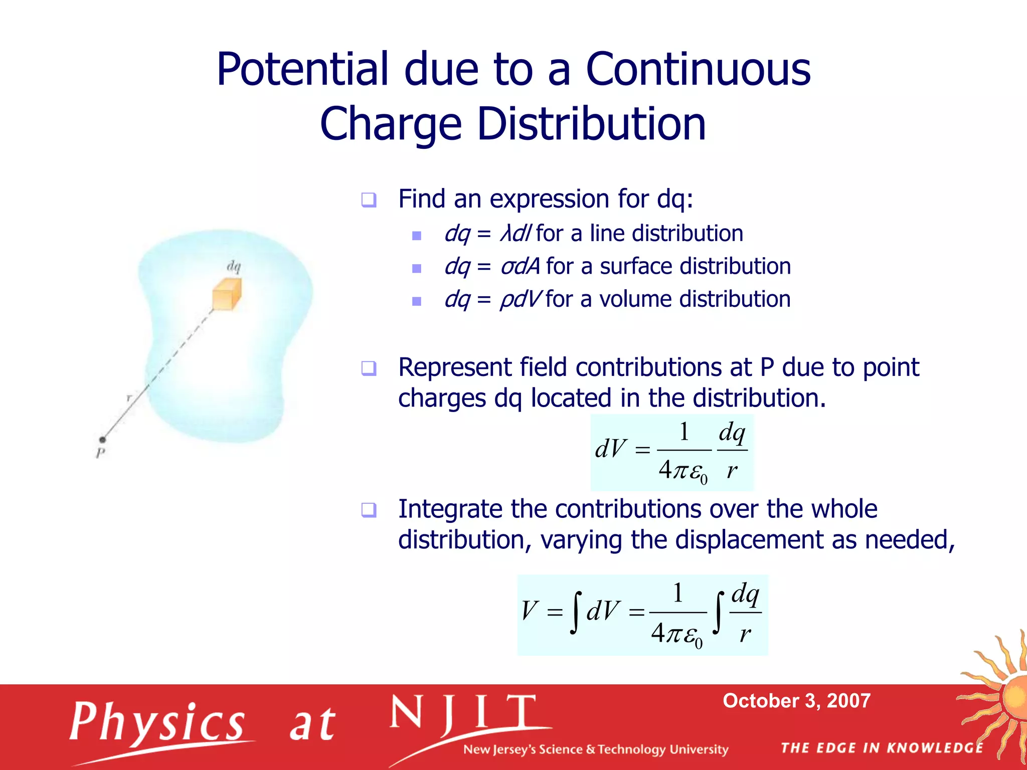 October 3, 2007
 Find an expression for dq:
 dq = λdl for a line distribution
 dq = σdA for a surface distribution
 dq = ρdV for a volume distribution
 Represent field contributions at P due to point
charges dq located in the distribution.
 Integrate the contributions over the whole
distribution, varying the displacement as needed,
Potential due to a Continuous
Charge Distribution
r
dq
dV
0
4
1



 

r
dq
dV
V
0
4
1

 