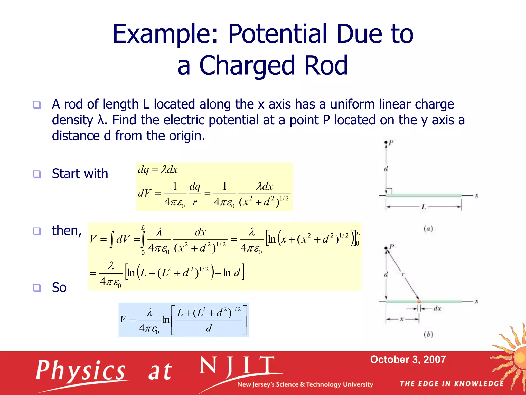 October 3, 2007
 A rod of length L located along the x axis has a uniform linear charge
density λ. Find the electric potential at a point P located on the y axis a
distance d from the origin.
 Start with
 then,
 So
Example: Potential Due to
a Charged Rod
2
/
1
2
2
0
0 )
(
4
1
4
1
d
x
dx
r
dq
dV
dx
dq








 
 
 
 
d
d
L
L
d
x
x
d
x
dx
dV
V
L
L
ln
)
(
ln
4
)
(
ln
4
)
(
4
2
/
1
2
2
0
0
2
/
1
2
2
0
0
2
/
1
2
2
0









 












 


d
d
L
L
V
2
/
1
2
2
0
)
(
ln
4

 