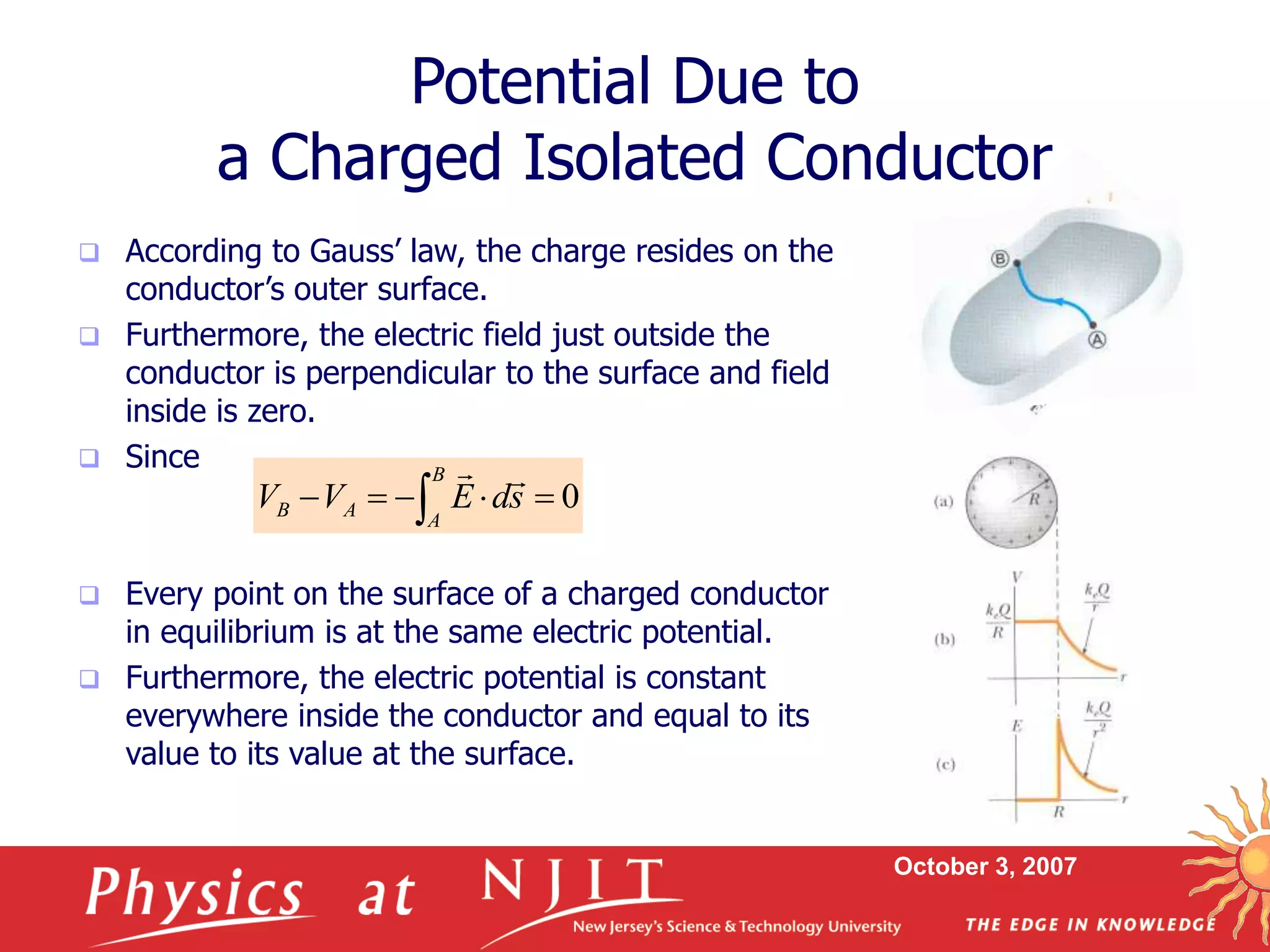 October 3, 2007
 According to Gauss’ law, the charge resides on the
conductor’s outer surface.
 Furthermore, the electric field just outside the
conductor is perpendicular to the surface and field
inside is zero.
 Since
 Every point on the surface of a charged conductor
in equilibrium is at the same electric potential.
 Furthermore, the electric potential is constant
everywhere inside the conductor and equal to its
value to its value at the surface.
Potential Due to
a Charged Isolated Conductor
0




 
B
A
A
B s
d
E
V
V


 
