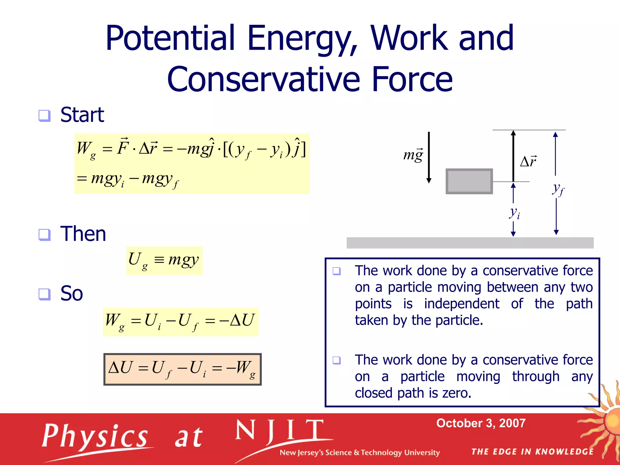 October 3, 2007
Potential Energy, Work and
Conservative Force
 Start
 Then
 So
f
i
i
f
g
mgy
mgy
j
y
y
j
mg
r
F
W








 ]
ˆ
)
[(
ˆ


mgy
Ug 
U
U
U
W f
i
g 




g
i
f W
U
U
U 




 The work done by a conservative force
on a particle moving between any two
points is independent of the path
taken by the particle.
 The work done by a conservative force
on a particle moving through any
closed path is zero.
yf
yi
r


g
m

 