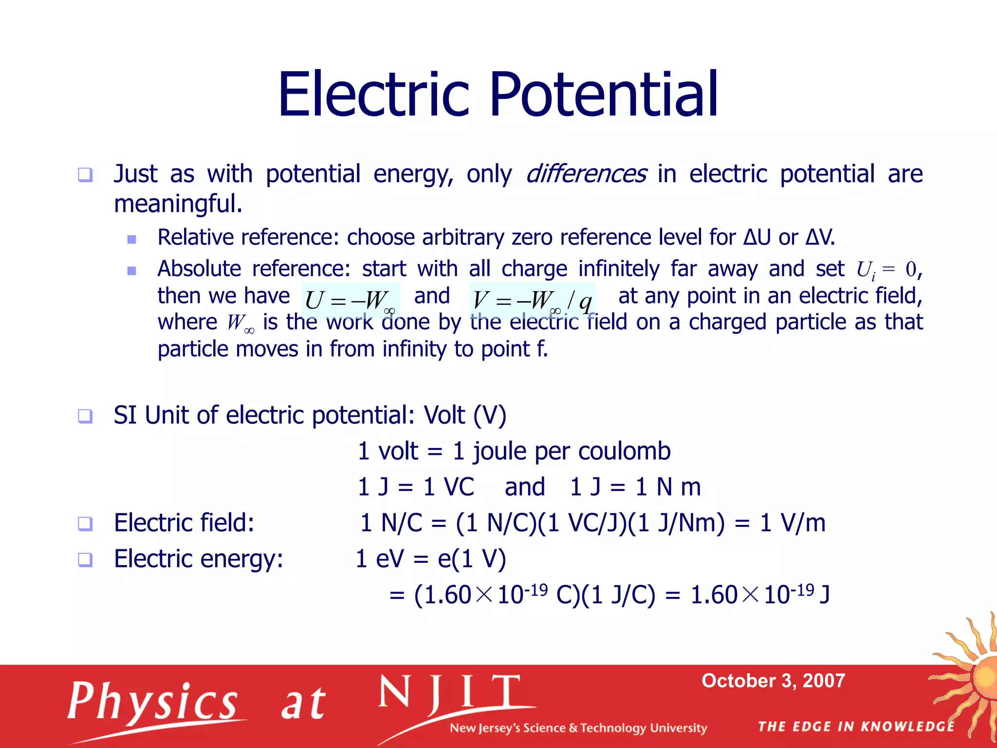 October 3, 2007
 Just as with potential energy, only differences in electric potential are
meaningful.
 Relative reference: choose arbitrary zero reference level for ΔU or ΔV.
 Absolute reference: start with all charge infinitely far away and set Ui = 0,
then we have and at any point in an electric field,
where W is the work done by the electric field on a charged particle as that
particle moves in from infinity to point f.
 SI Unit of electric potential: Volt (V)
1 volt = 1 joule per coulomb
1 J = 1 VC and 1 J = 1 N m
 Electric field: 1 N/C = (1 N/C)(1 VC/J)(1 J/Nm) = 1 V/m
 Electric energy: 1 eV = e(1 V)
= (1.60×10-19 C)(1 J/C) = 1.60×10-19 J
Electric Potential


 W
U q
W
V /



 