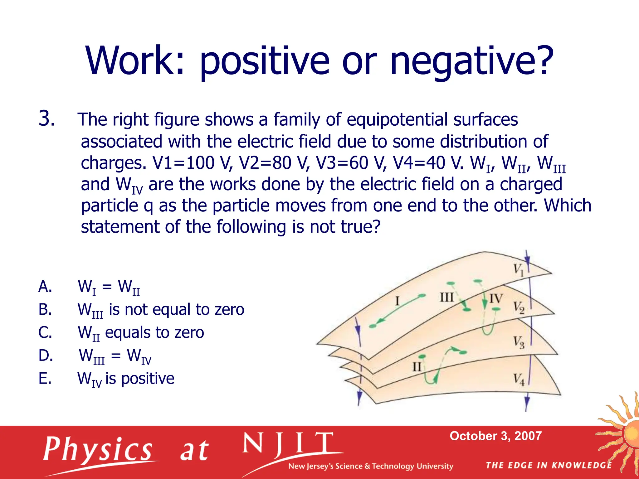 October 3, 2007
3. The right figure shows a family of equipotential surfaces
associated with the electric field due to some distribution of
charges. V1=100 V, V2=80 V, V3=60 V, V4=40 V. WI, WII, WIII
and WIV are the works done by the electric field on a charged
particle q as the particle moves from one end to the other. Which
statement of the following is not true?
A. WI = WII
B. WIII is not equal to zero
C. WII equals to zero
D. WIII = WIV
E. WIV is positive
Work: positive or negative?
 