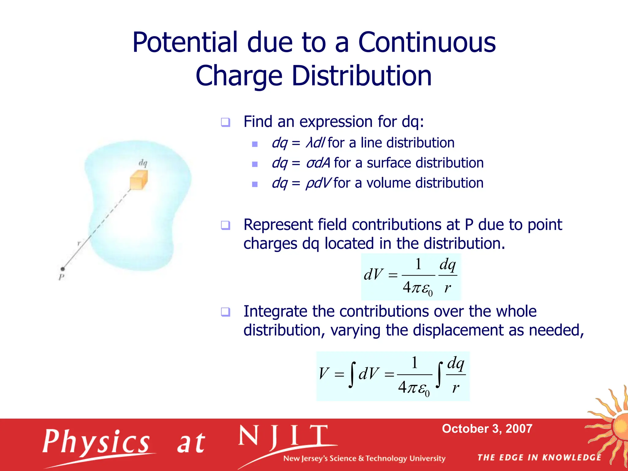 October 3, 2007
 Find an expression for dq:
 dq = λdl for a line distribution
 dq = σdA for a surface distribution
 dq = ρdV for a volume distribution
 Represent field contributions at P due to point
charges dq located in the distribution.
 Integrate the contributions over the whole
distribution, varying the displacement as needed,
Potential due to a Continuous
Charge Distribution
r
dq
dV
0
4
1



 

r
dq
dV
V
0
4
1

 