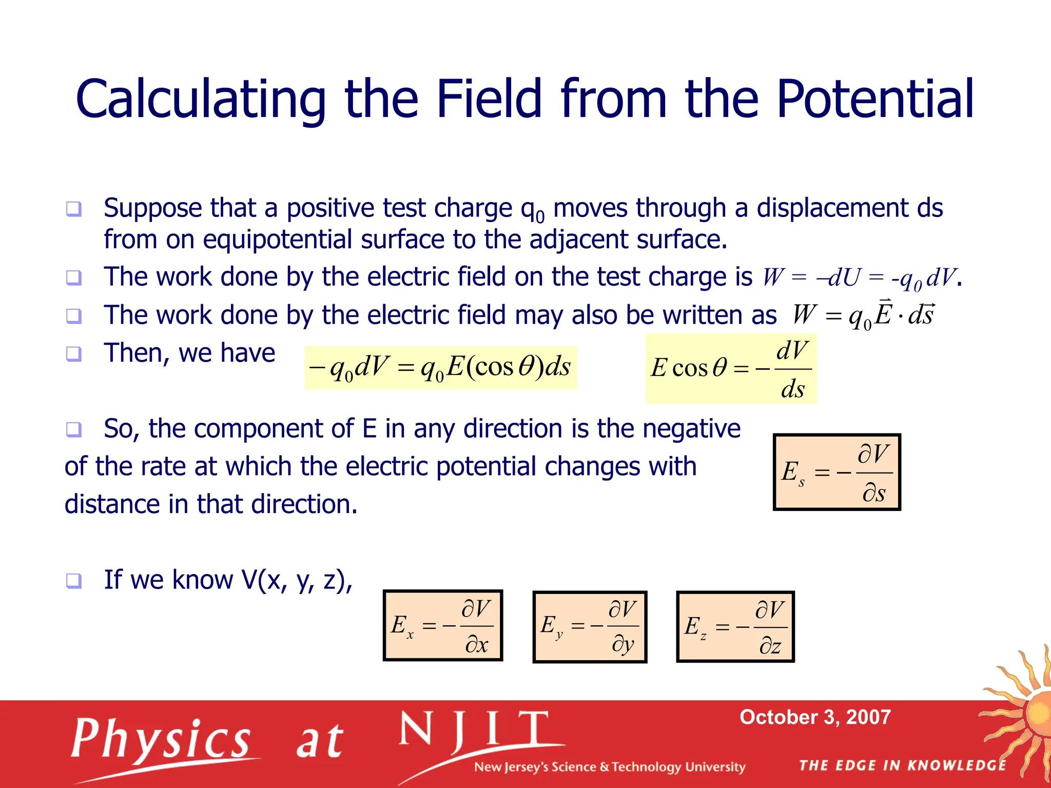 October 3, 2007
s
d
E
q
W



 0
 Suppose that a positive test charge q0 moves through a displacement ds
from on equipotential surface to the adjacent surface.
 The work done by the electric field on the test charge is W = dU = -q0 dV.
 The work done by the electric field may also be written as
 Then, we have
 So, the component of E in any direction is the negative
of the rate at which the electric potential changes with
distance in that direction.
 If we know V(x, y, z),
Calculating the Field from the Potential
z
V
Ez




x
V
Ex




ds
E
q
dV
q )
(cos
0
0 


ds
dV
E 


cos
s
V
Es




y
V
Ey




 