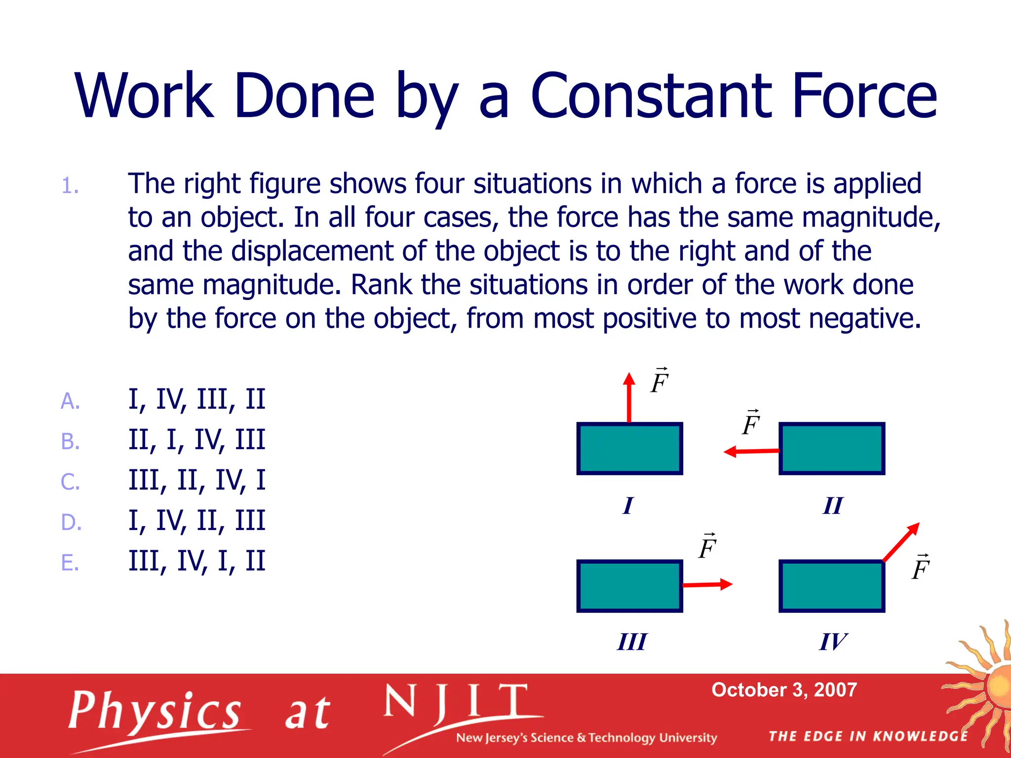 October 3, 2007
Work Done by a Constant Force
1. The right figure shows four situations in which a force is applied
to an object. In all four cases, the force has the same magnitude,
and the displacement of the object is to the right and of the
same magnitude. Rank the situations in order of the work done
by the force on the object, from most positive to most negative.
A. I, IV, III, II
B. II, I, IV, III
C. III, II, IV, I
D. I, IV, II, III
E. III, IV, I, II
F

I
F

II
F

III
F

IV
 