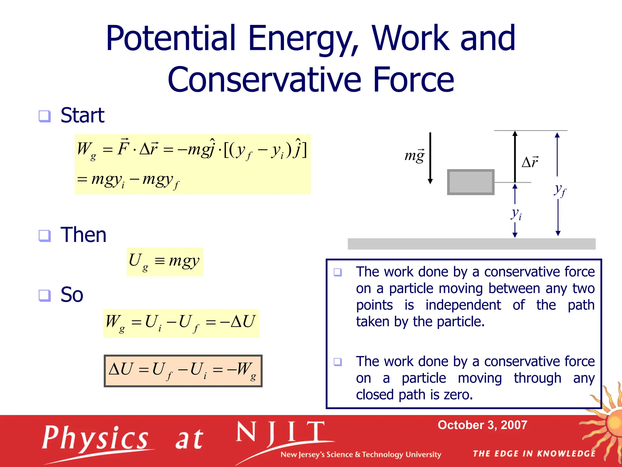 October 3, 2007
Potential Energy, Work and
Conservative Force
 Start
 Then
 So
f
i
i
f
g
mgy
mgy
j
y
y
j
mg
r
F
W








 ]
ˆ
)
[(
ˆ


mgy
Ug 
U
U
U
W f
i
g 




g
i
f W
U
U
U 




 The work done by a conservative force
on a particle moving between any two
points is independent of the path
taken by the particle.
 The work done by a conservative force
on a particle moving through any
closed path is zero.
yf
yi
r


g
m

 