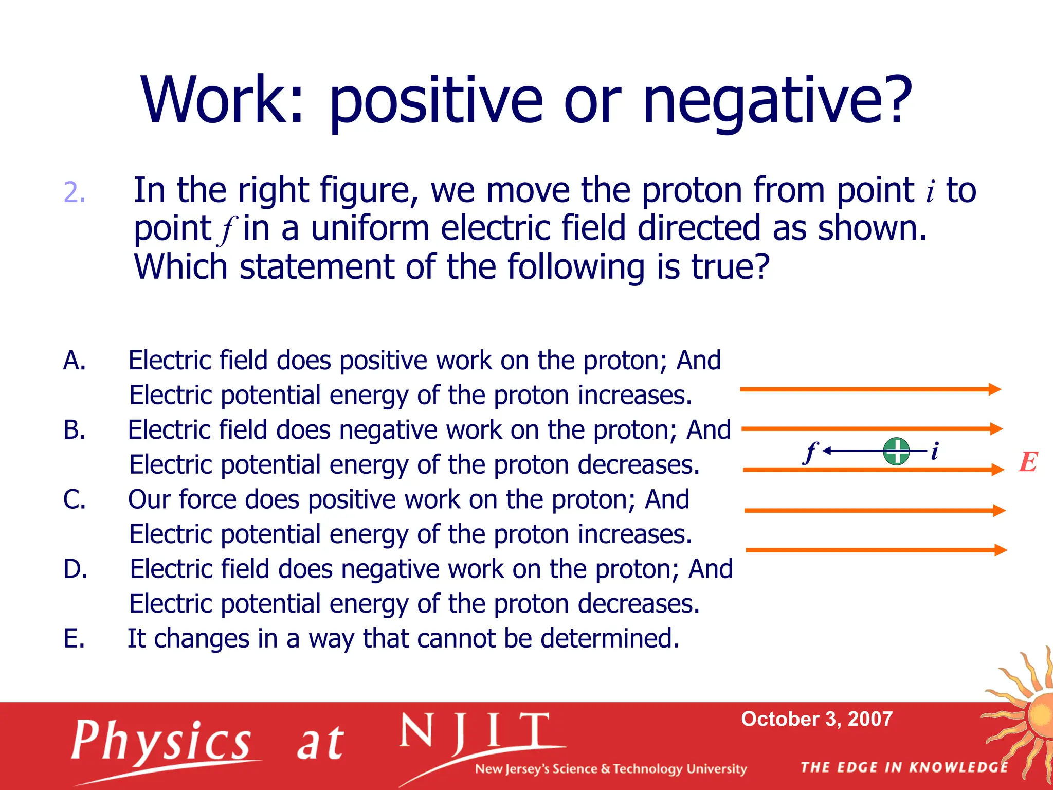 October 3, 2007
2. In the right figure, we move the proton from point i to
point f in a uniform electric field directed as shown.
Which statement of the following is true?
A. Electric field does positive work on the proton; And
Electric potential energy of the proton increases.
B. Electric field does negative work on the proton; And
Electric potential energy of the proton decreases.
C. Our force does positive work on the proton; And
Electric potential energy of the proton increases.
D. Electric field does negative work on the proton; And
Electric potential energy of the proton decreases.
E. It changes in a way that cannot be determined.
Work: positive or negative?
E
i
f
 