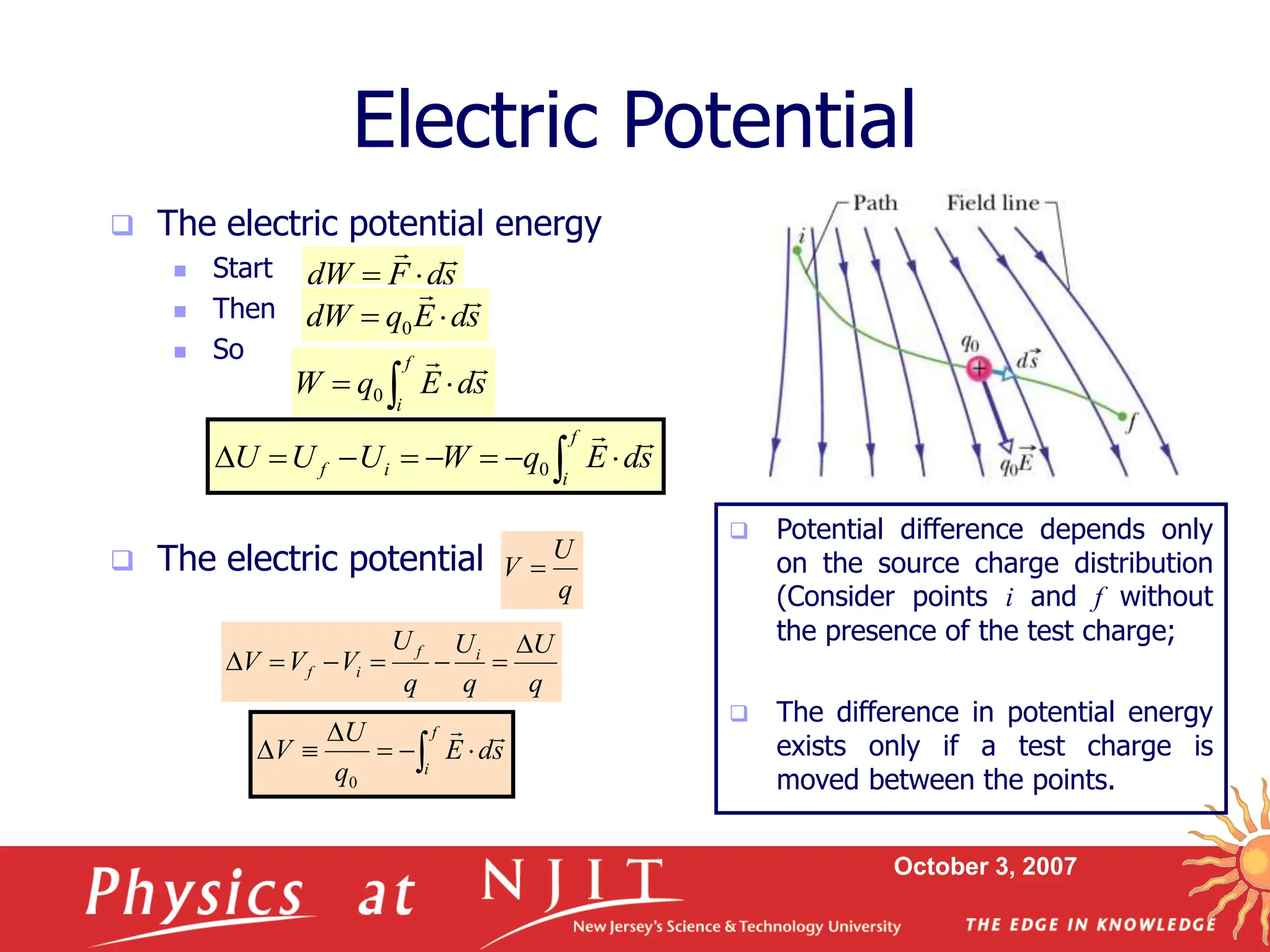 October 3, 2007
 The electric potential energy
 Start
 Then
 So
 The electric potential
Electric Potential
q
U
V 
q
U
q
U
q
U
V
V
V i
f
i
f







s
d
F
dW




s
d
E
q
dW



 0
s
d
E
q
W
f
i



 
0
 







f
i
i
f s
d
E
q
W
U
U
U


0
 





f
i
s
d
E
q
U
V


0
 Potential difference depends only
on the source charge distribution
(Consider points i and f without
the presence of the test charge;
 The difference in potential energy
exists only if a test charge is
moved between the points.
 