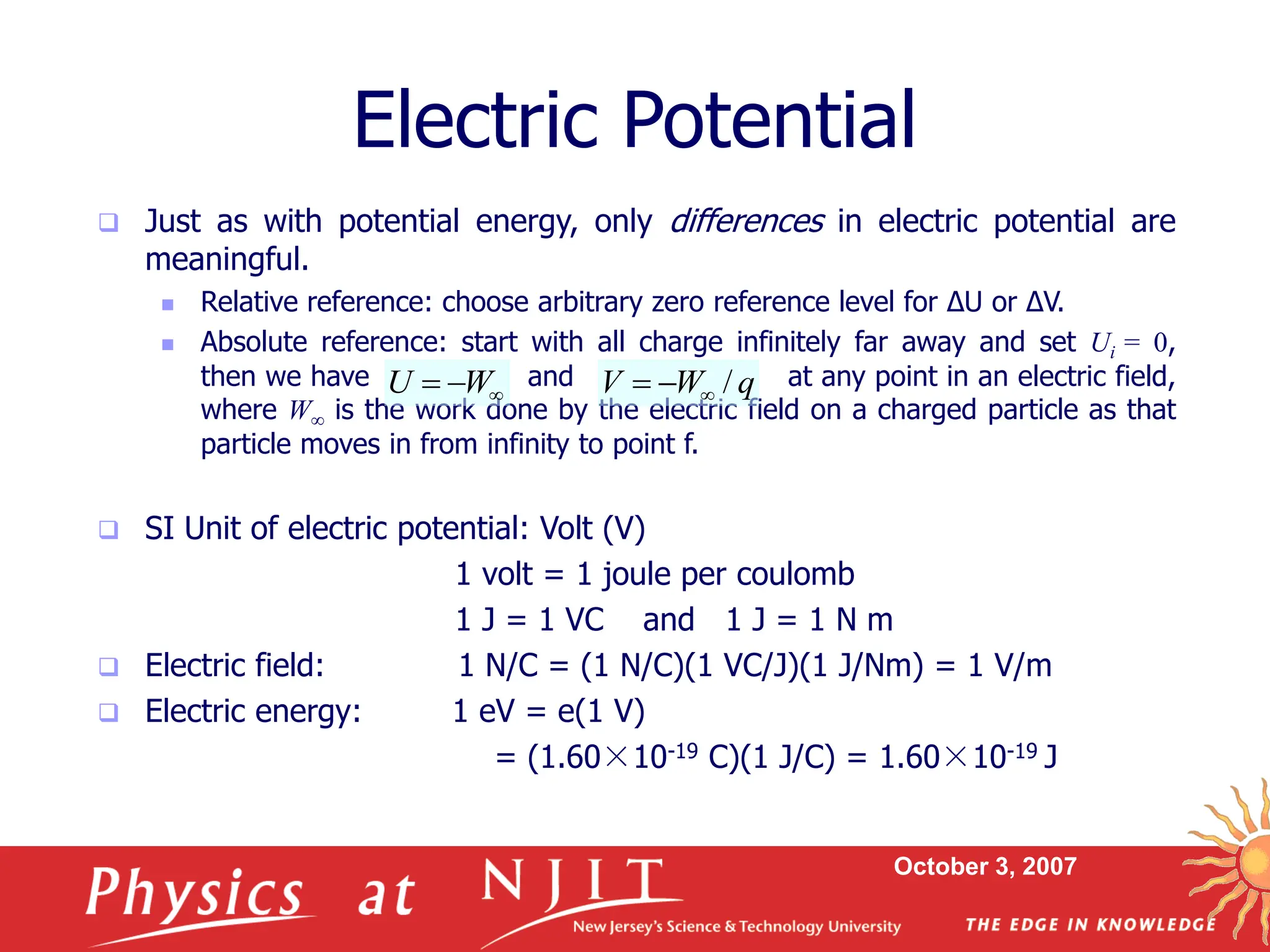 October 3, 2007
 Just as with potential energy, only differences in electric potential are
meaningful.
 Relative reference: choose arbitrary zero reference level for ΔU or ΔV.
 Absolute reference: start with all charge infinitely far away and set Ui = 0,
then we have and at any point in an electric field,
where W is the work done by the electric field on a charged particle as that
particle moves in from infinity to point f.
 SI Unit of electric potential: Volt (V)
1 volt = 1 joule per coulomb
1 J = 1 VC and 1 J = 1 N m
 Electric field: 1 N/C = (1 N/C)(1 VC/J)(1 J/Nm) = 1 V/m
 Electric energy: 1 eV = e(1 V)
= (1.60×10-19 C)(1 J/C) = 1.60×10-19 J
Electric Potential


 W
U q
W
V /



 
