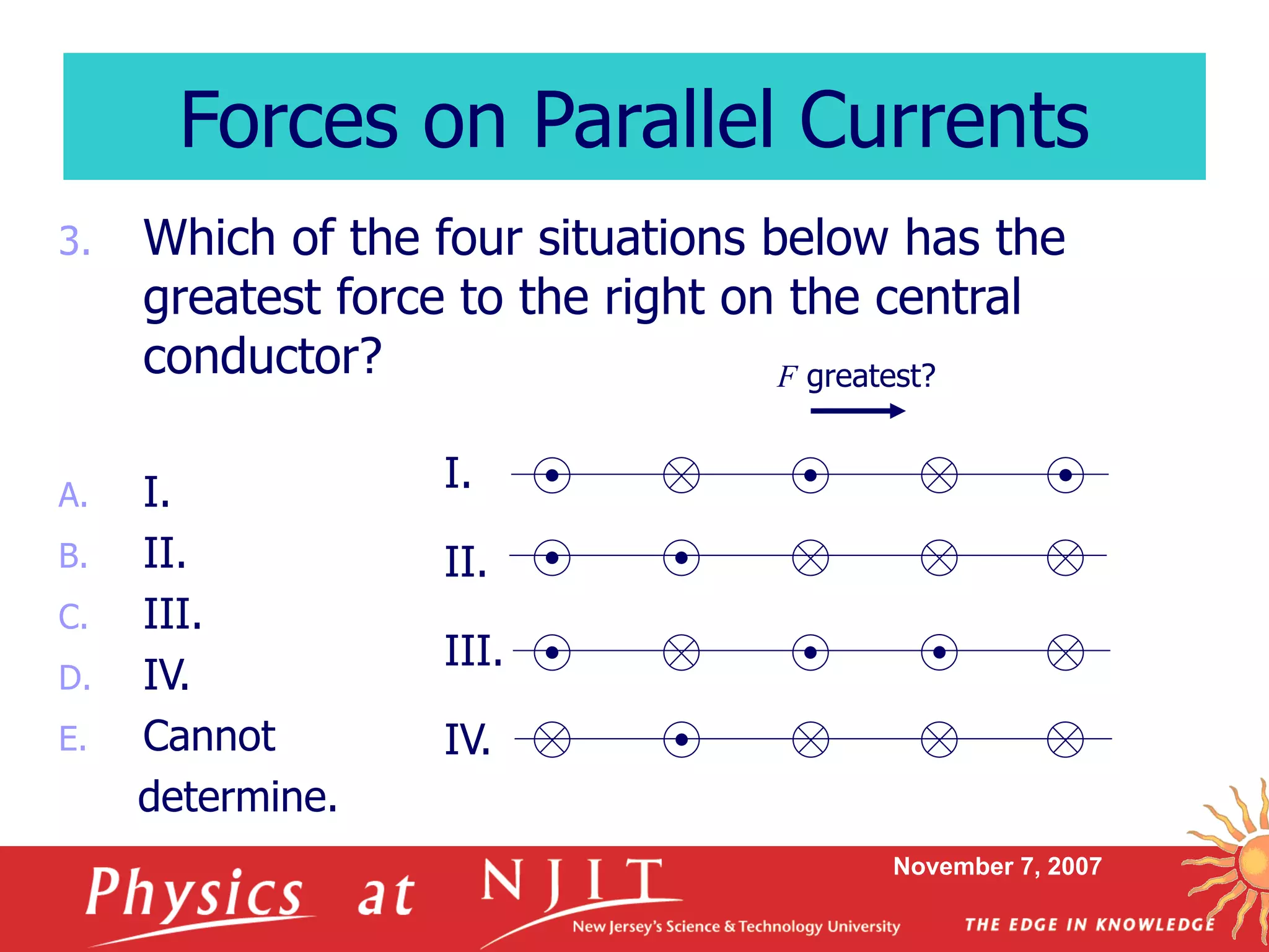 November 7, 2007
3. Which of the four situations below has the
greatest force to the right on the central
conductor?
A. I.
B. II.
C. III.
D. IV.
E. Cannot
determine.
Forces on Parallel Currents
I.
II.
III.
IV.
F greatest?
 