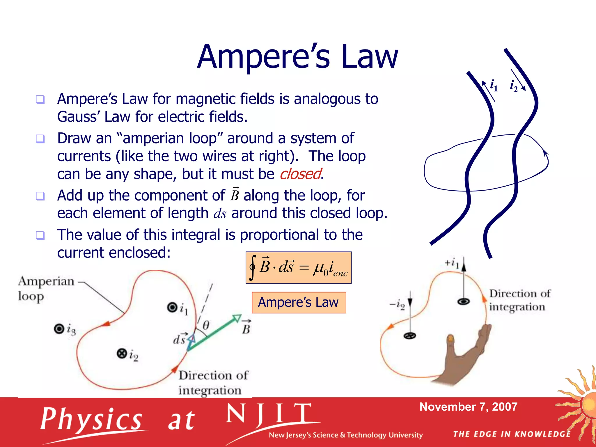 November 7, 2007
 Ampere’s Law for magnetic fields is analogous to
Gauss’ Law for electric fields.
 Draw an “amperian loop” around a system of
currents (like the two wires at right). The loop
can be any shape, but it must be closed.
 Add up the component of along the loop, for
each element of length ds around this closed loop.
 The value of this integral is proportional to the
current enclosed:
Ampere’s Law
i1 i2
B

  encisdB 0

Ampere’s Law
 