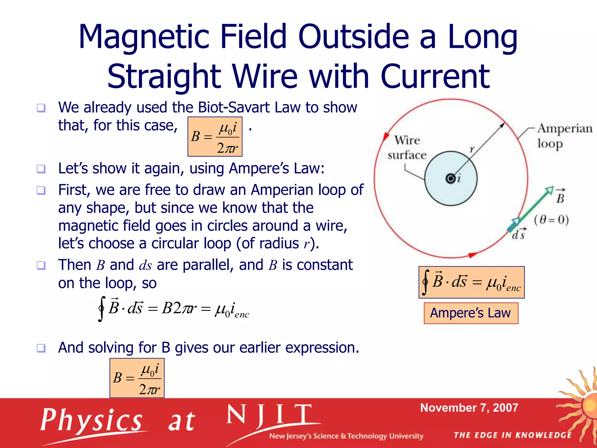 November 7, 2007
Magnetic Field Outside a Long
Straight Wire with Current
 We already used the Biot-Savart Law to show
that, for this case, .
 Let’s show it again, using Ampere’s Law:
 First, we are free to draw an Amperian loop of
any shape, but since we know that the
magnetic field goes in circles around a wire,
let’s choose a circular loop (of radius r).
 Then B and ds are parallel, and B is constant
on the loop, so
 And solving for B gives our earlier expression.
r
i
B


2
0

  encisdB 0

Ampere’s Law  encirBsdB 02 

r
i
B


2
0

 