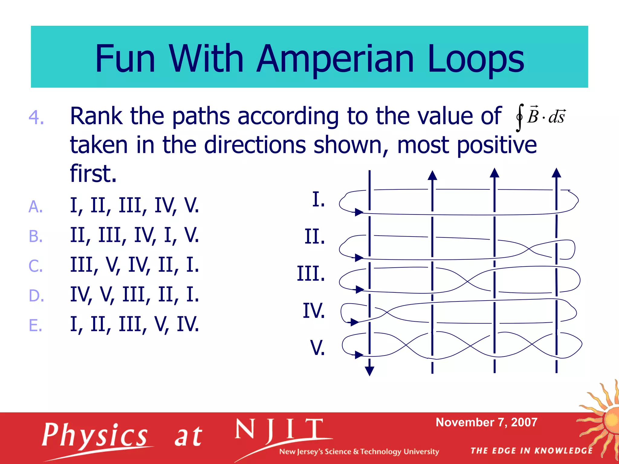 November 7, 2007
4. Rank the paths according to the value of
taken in the directions shown, most positive
first.
A. I, II, III, IV, V.
B. II, III, IV, I, V.
C. III, V, IV, II, I.
D. IV, V, III, II, I.
E. I, II, III, V, IV.
Fun With Amperian Loops
I.
II.
III.
IV.
V.
  sdB

 