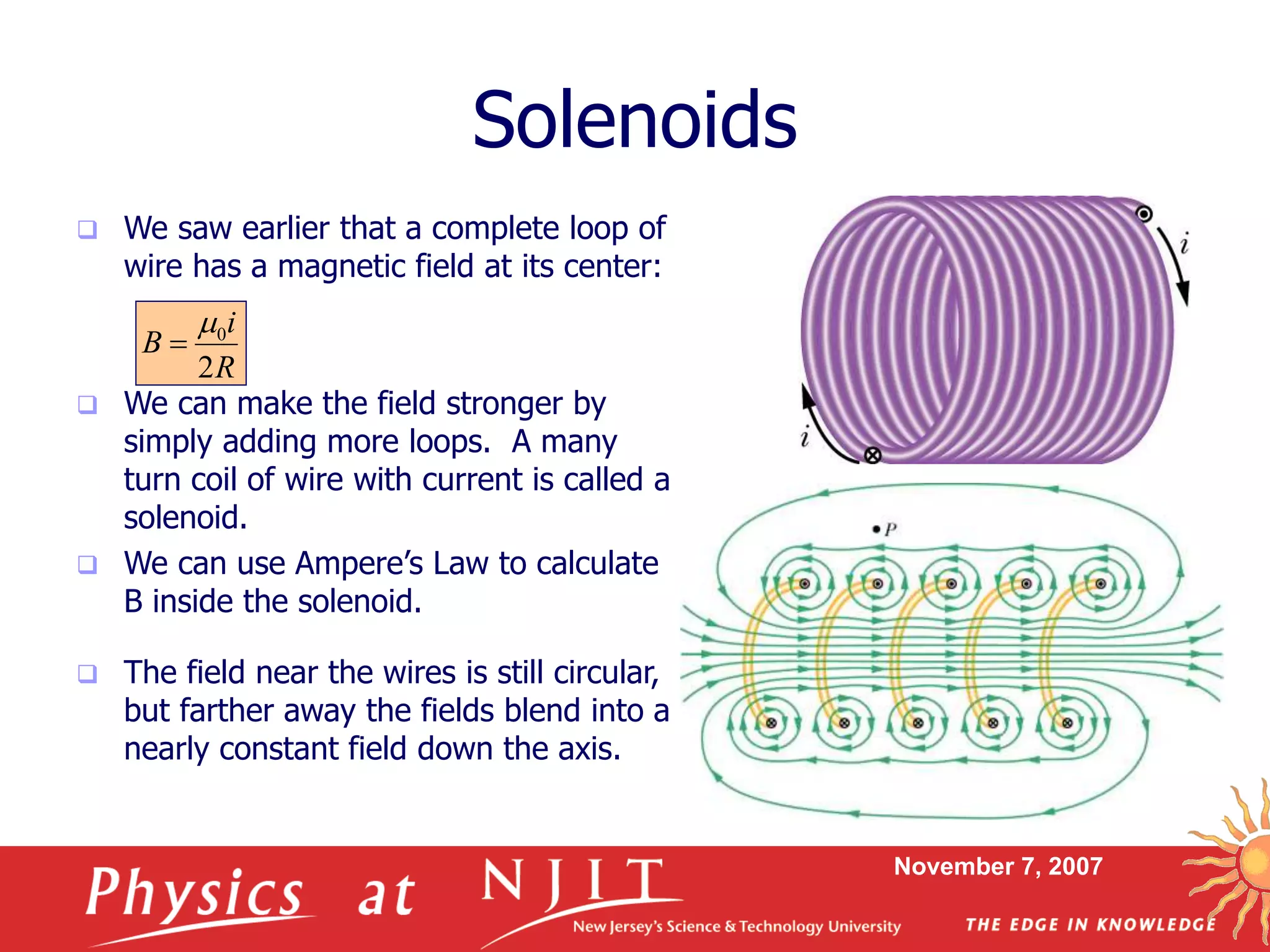 November 7, 2007
Solenoids
 We saw earlier that a complete loop of
wire has a magnetic field at its center:
 We can make the field stronger by
simply adding more loops. A many
turn coil of wire with current is called a
solenoid.
 We can use Ampere’s Law to calculate
B inside the solenoid.
R
i
B
2
0

 The field near the wires is still circular,
but farther away the fields blend into a
nearly constant field down the axis.
 