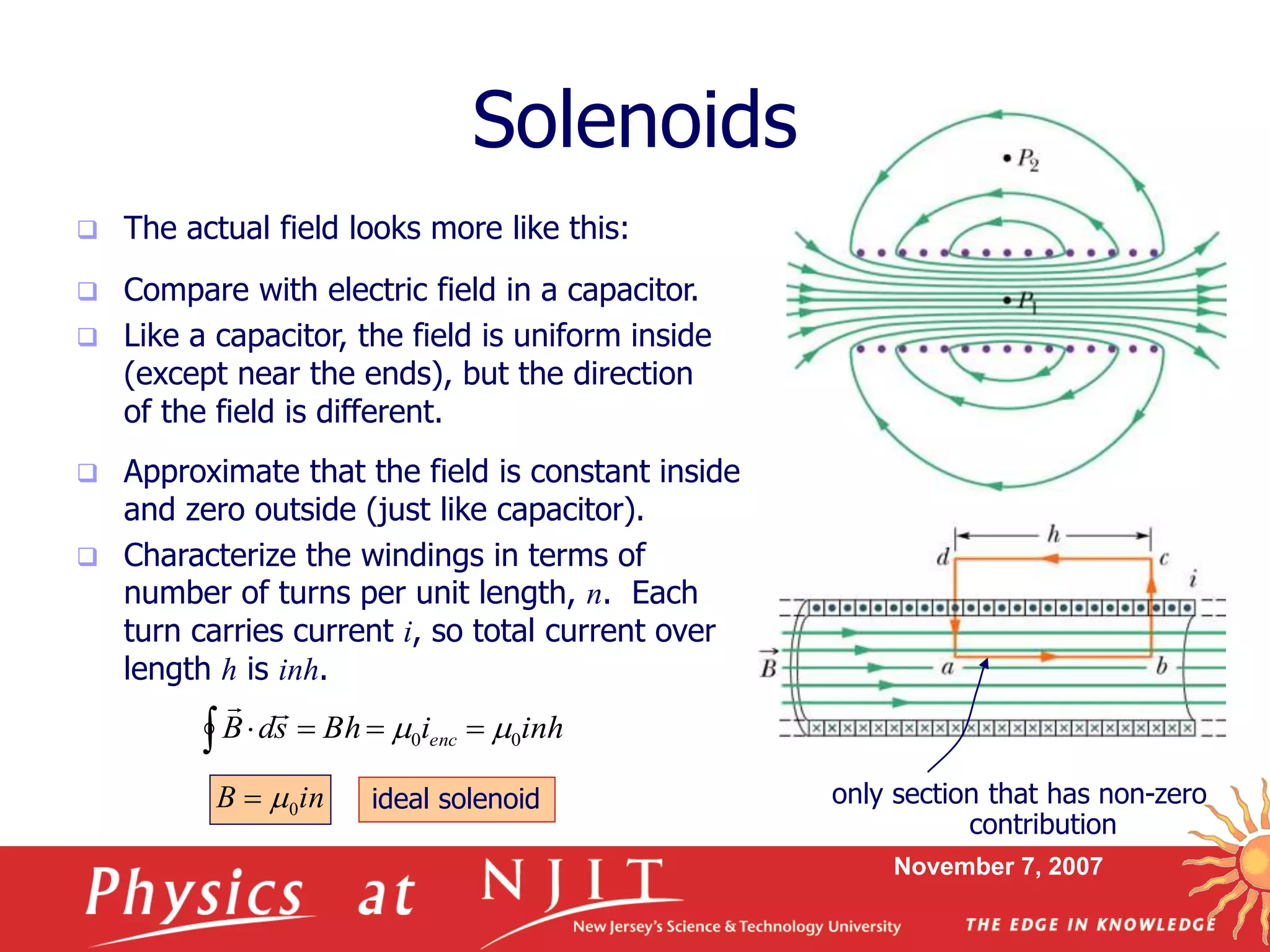 November 7, 2007
Solenoids
 The actual field looks more like this:
 Approximate that the field is constant inside
and zero outside (just like capacitor).
 Characterize the windings in terms of
number of turns per unit length, n. Each
turn carries current i, so total current over
length h is inh.
 Compare with electric field in a capacitor.
 Like a capacitor, the field is uniform inside
(except near the ends), but the direction
of the field is different.
inhiBhsdB enc 00  

only section that has non-zero
contribution
inB 0 ideal solenoid
 