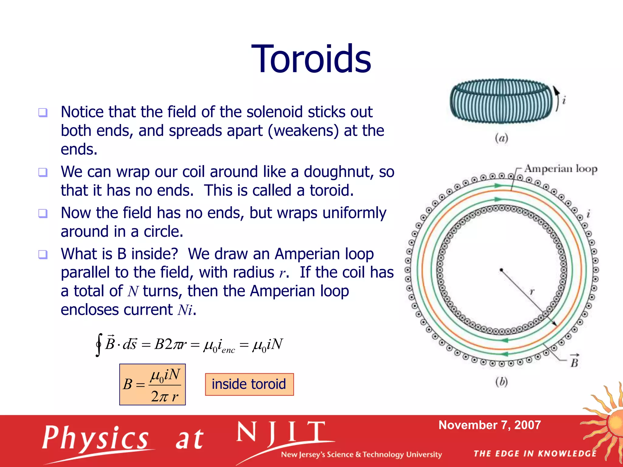 November 7, 2007
Toroids
 Notice that the field of the solenoid sticks out
both ends, and spreads apart (weakens) at the
ends.
 We can wrap our coil around like a doughnut, so
that it has no ends. This is called a toroid.
 Now the field has no ends, but wraps uniformly
around in a circle.
 What is B inside? We draw an Amperian loop
parallel to the field, with radius r. If the coil has
a total of N turns, then the Amperian loop
encloses current Ni.
iNirBsdB enc 002  

r
iN
B
2
0


 inside toroid
 