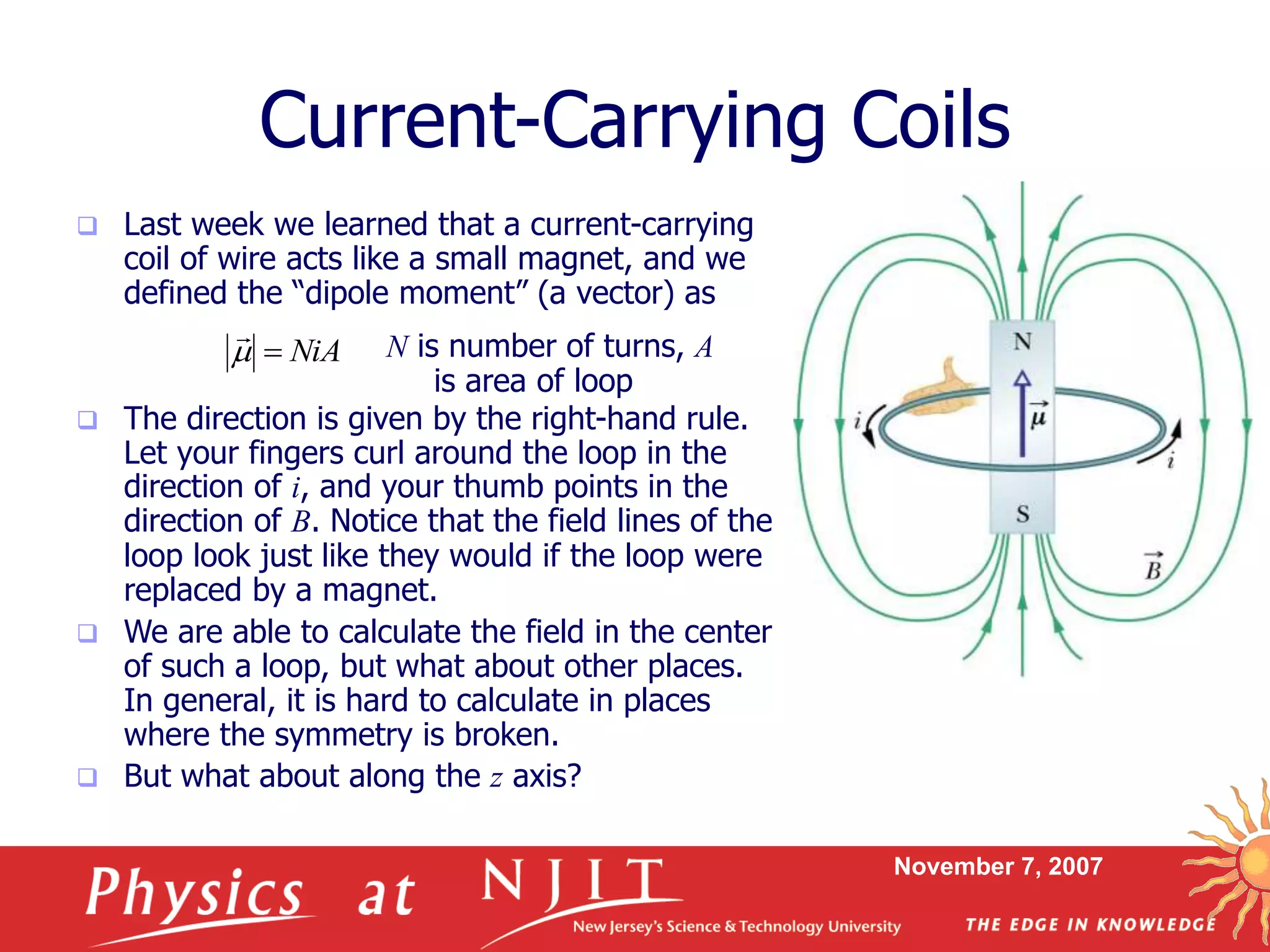 November 7, 2007
Current-Carrying Coils
 Last week we learned that a current-carrying
coil of wire acts like a small magnet, and we
defined the “dipole moment” (a vector) as
 The direction is given by the right-hand rule.
Let your fingers curl around the loop in the
direction of i, and your thumb points in the
direction of B. Notice that the field lines of the
loop look just like they would if the loop were
replaced by a magnet.
 We are able to calculate the field in the center
of such a loop, but what about other places.
In general, it is hard to calculate in places
where the symmetry is broken.
 But what about along the z axis?
NiA

N is number of turns, A
is area of loop
 