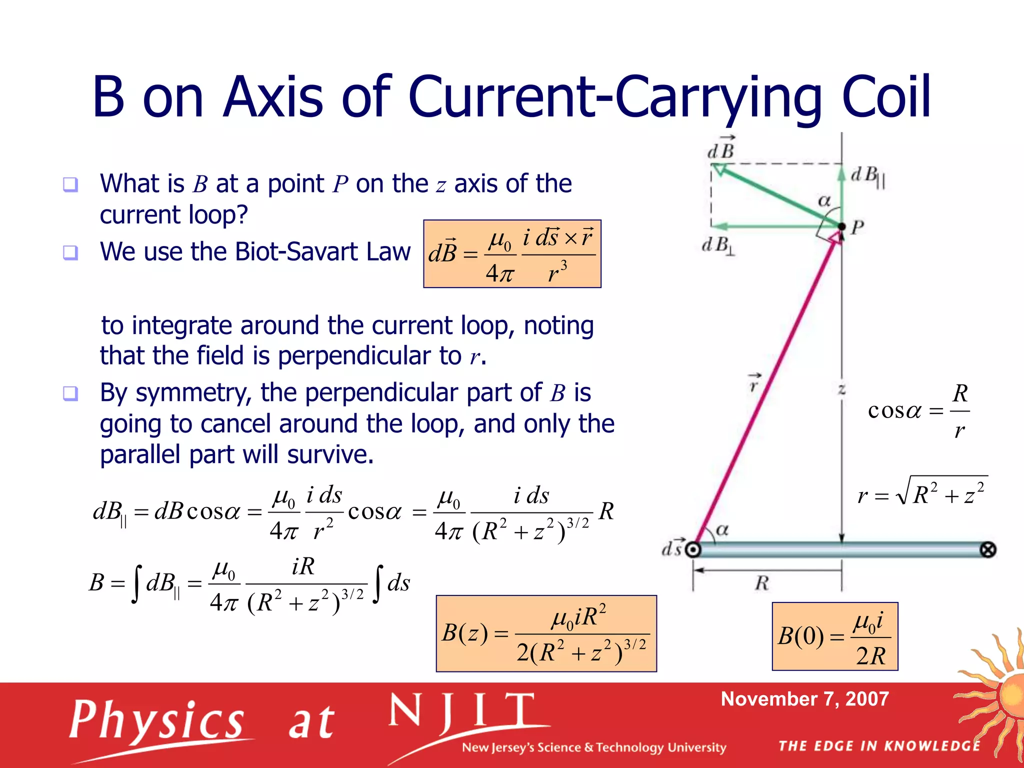 November 7, 2007
B on Axis of Current-Carrying Coil
 What is B at a point P on the z axis of the
current loop?
 We use the Biot-Savart Law
to integrate around the current loop, noting
that the field is perpendicular to r.
 By symmetry, the perpendicular part of B is
going to cancel around the loop, and only the
parallel part will survive.
3
0
4 r
rsdi
Bd
 






 cos
4
cos 2
0
||
r
dsi
dBdB 
r
R
cos
22
zRr 
R
zR
dsi
2/322
0
)(4 



 
 ds
zR
iR
dBB 2/322
0
||
)(4

2/322
2
0
)(2
)(
zR
iR
zB



R
i
B
2
)0( 0

 