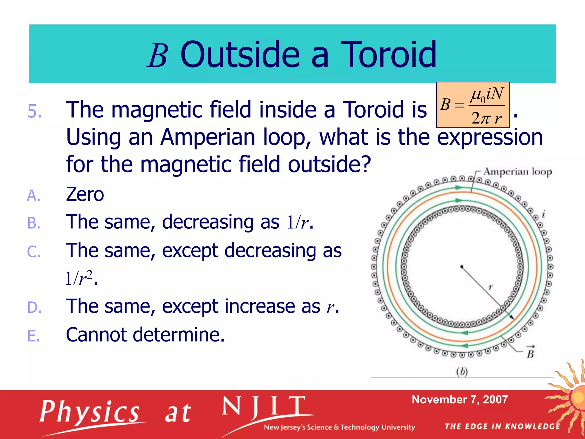 November 7, 2007
5. The magnetic field inside a Toroid is .
Using an Amperian loop, what is the expression
for the magnetic field outside?
A. Zero
B. The same, decreasing as 1/r.
C. The same, except decreasing as
1/r2.
D. The same, except increase as r.
E. Cannot determine.
B Outside a Toroid
r
iN
B
2
0



 