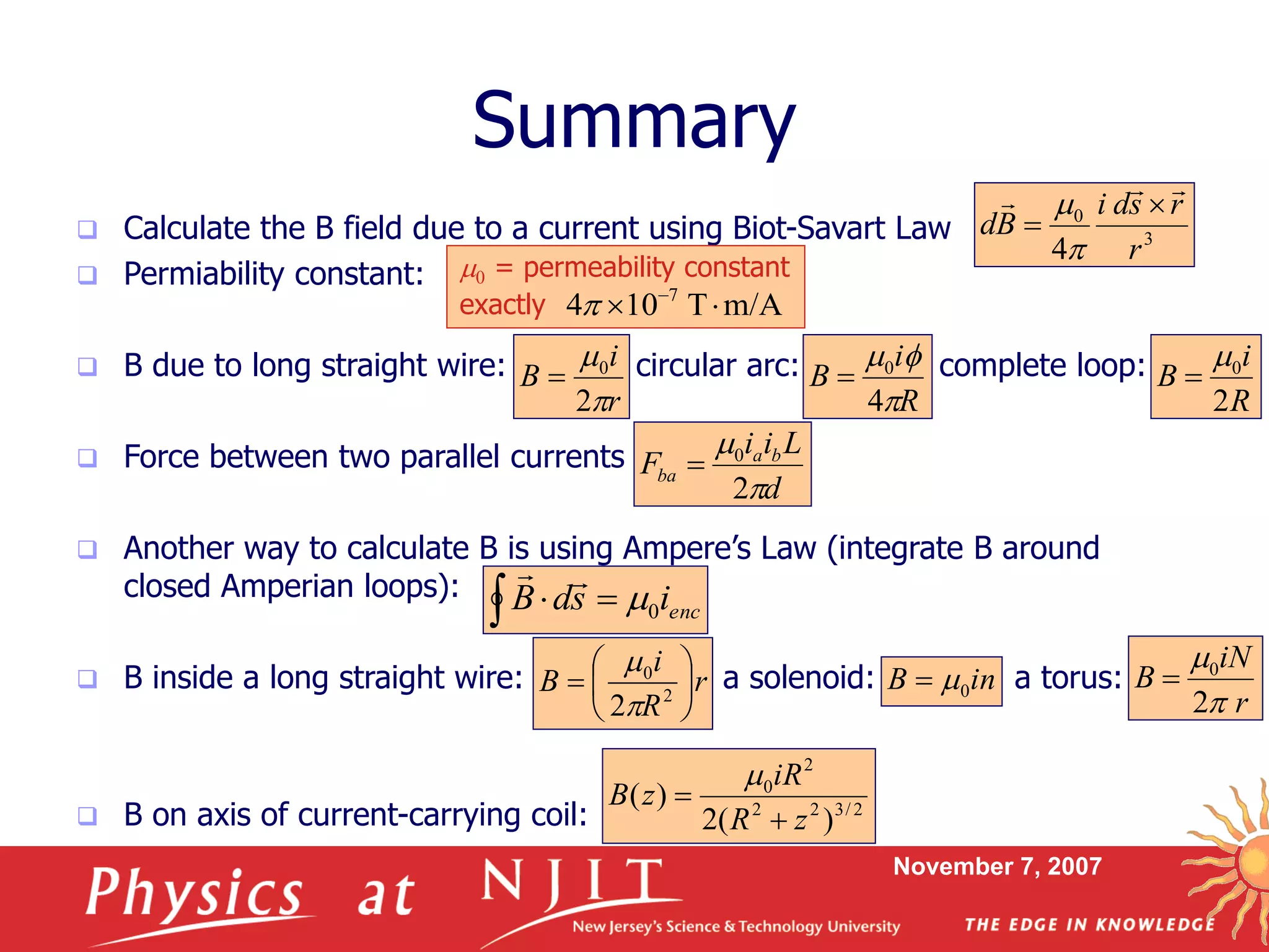November 7, 2007
Summary
 Calculate the B field due to a current using Biot-Savart Law
 Permiability constant:
 B due to long straight wire: circular arc: complete loop:
 Force between two parallel currents
 Another way to calculate B is using Ampere’s Law (integrate B around
closed Amperian loops):
 B inside a long straight wire: a solenoid: a torus:
 B on axis of current-carrying coil:
3
0
4 r
rsdi
Bd
 



0 = permeability constant
exactly m/AT104 7
 

r
i
B


2
0

R
i
B

f
4
0

R
i
B
2
0

d
Lii
F ba
ba


2
0

  encisdB 0

r
R
i
B 





 2
0
2

inB 0
r
iN
B
2
0



2/322
2
0
)(2
)(
zR
iR
zB



 