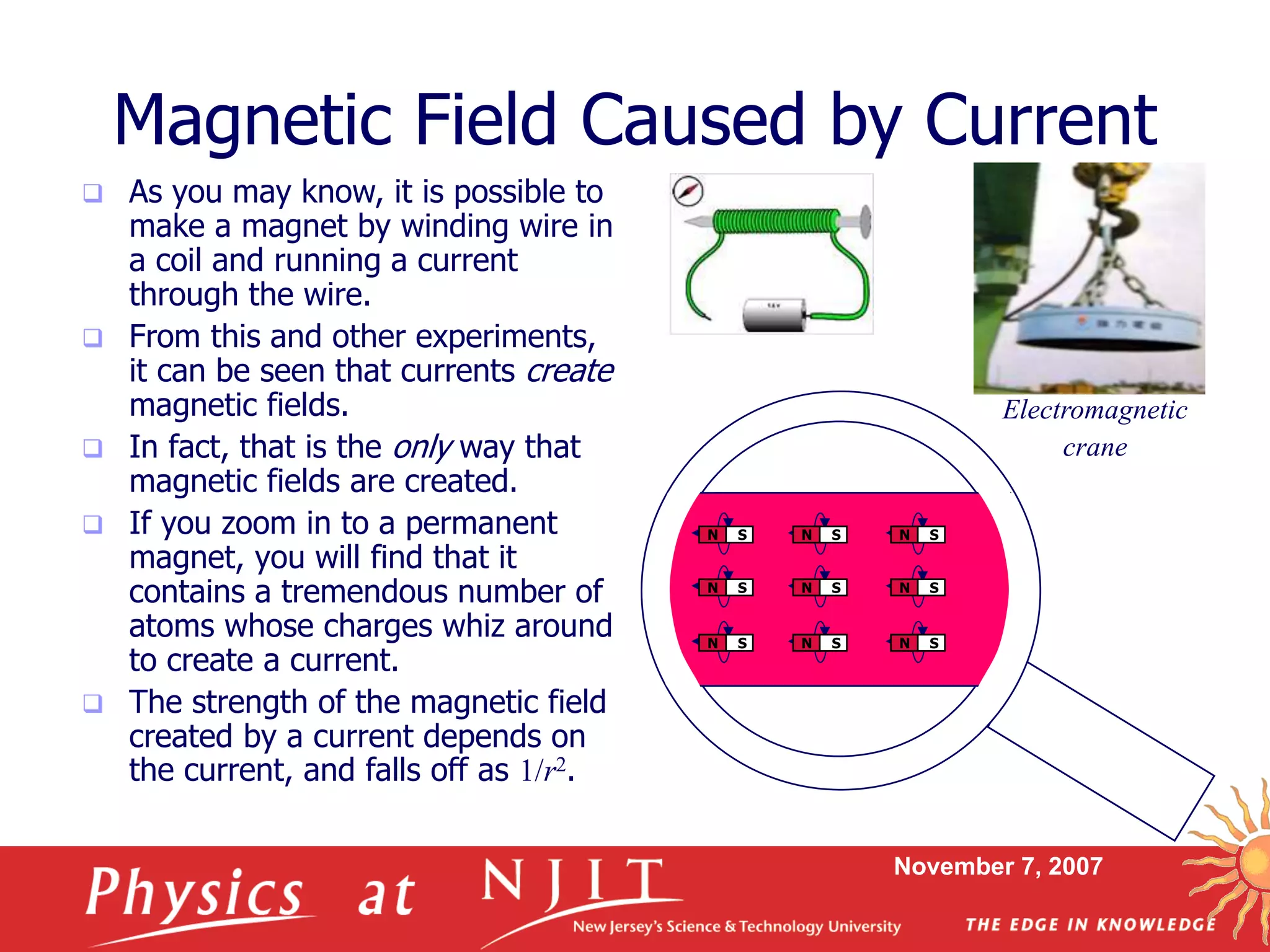 November 7, 2007
N S
Magnetic Field Caused by Current
 As you may know, it is possible to
make a magnet by winding wire in
a coil and running a current
through the wire.
 From this and other experiments,
it can be seen that currents create
magnetic fields.
 In fact, that is the only way that
magnetic fields are created.
 If you zoom in to a permanent
magnet, you will find that it
contains a tremendous number of
atoms whose charges whiz around
to create a current.
 The strength of the magnetic field
created by a current depends on
the current, and falls off as 1/r2.
N S
N S
N S
N S
N S
N S
N S
N S
N S
Electromagnetic
crane
 