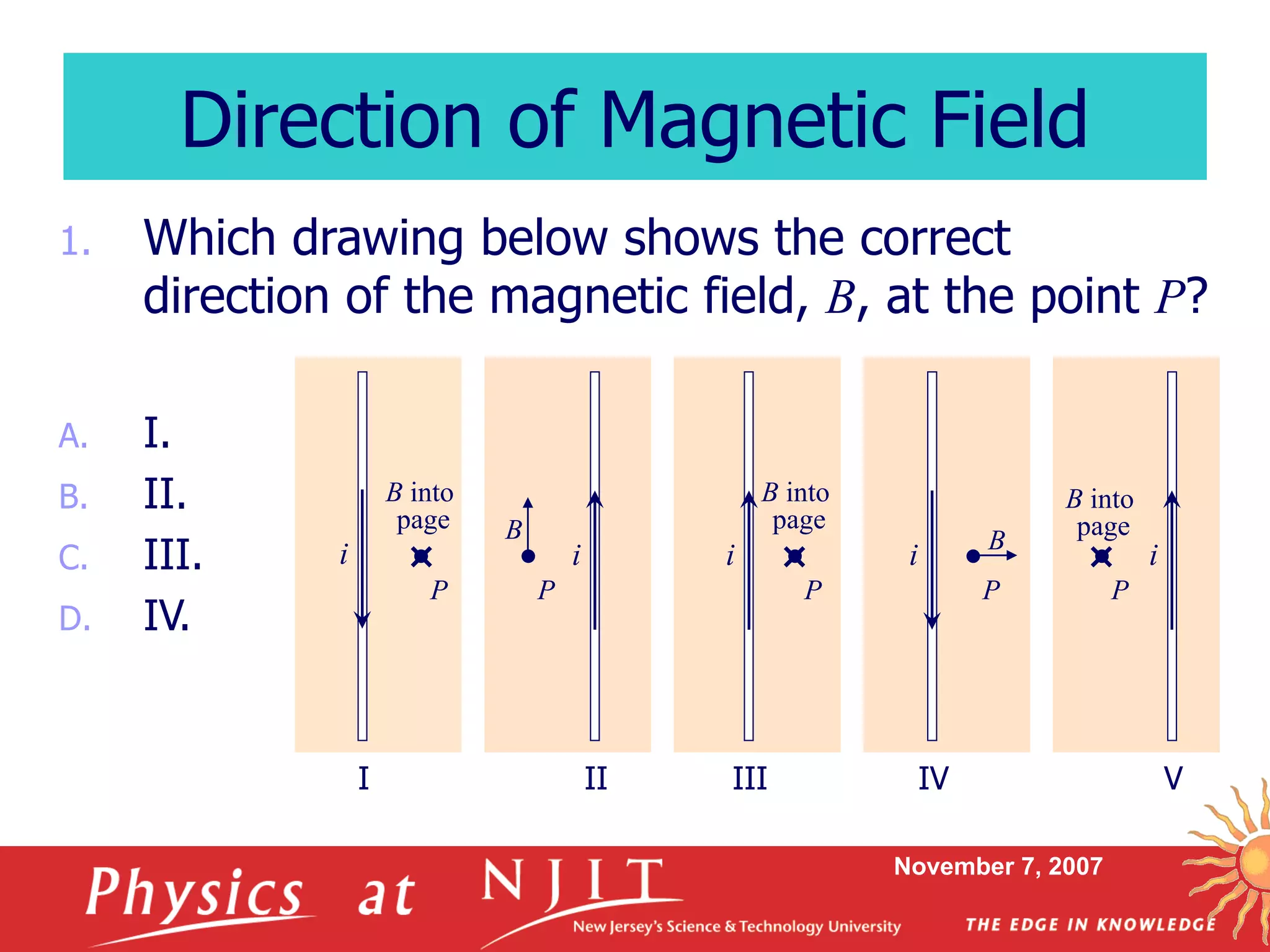 November 7, 2007
1. Which drawing below shows the correct
direction of the magnetic field, B, at the point P?
A. I.
B. II.
C. III.
D. IV.
Direction of Magnetic Field
I II III IV V
i i ii
P P P P P
i
B B
B into
page
B into
page
B into
page
 