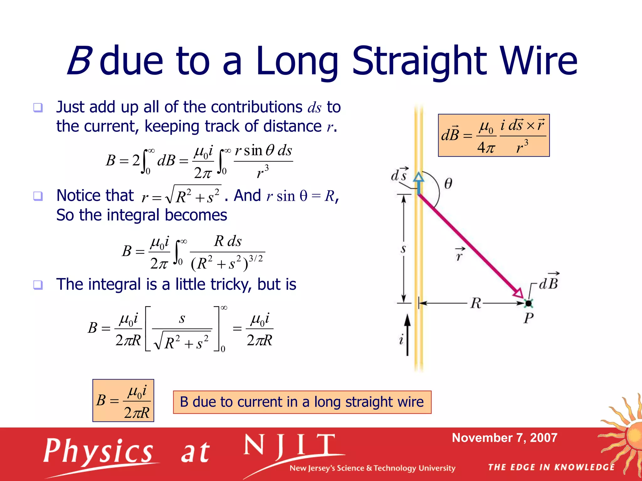 November 7, 2007
 Just add up all of the contributions ds to
the current, keeping track of distance r.
 Notice that . And r sin q = R,
So the integral becomes
 The integral is a little tricky, but is
B due to a Long Straight Wire
22
sRr 
3
0
4 r
rsdi
Bd
 



 
 

0 0 3
0 sin
2
2
r
dsri
dBB
q






0 2/322
0
)(2 sR
dsRi
B


R
i
sR
s
R
i
B




22
0
0
22
0









R
i
B


2
0
 B due to current in a long straight wire
 