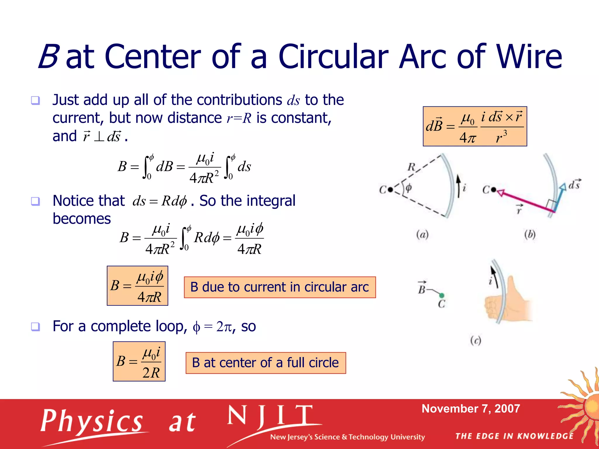 November 7, 2007
 Just add up all of the contributions ds to the
current, but now distance r=R is constant,
and .
 Notice that . So the integral
becomes
 For a complete loop, f = 2, so
B at Center of a Circular Arc of Wire
fRdds 
3
0
4 r
rsdi
Bd
 



 
f f


0 02
0
4
ds
R
i
dBB
R
i
Rd
R
i
B

f
f

 f
44
0
02
0
 
R
i
B

f
4
0
 B due to current in circular arc
sdr


R
i
B
2
0
 B at center of a full circle
 