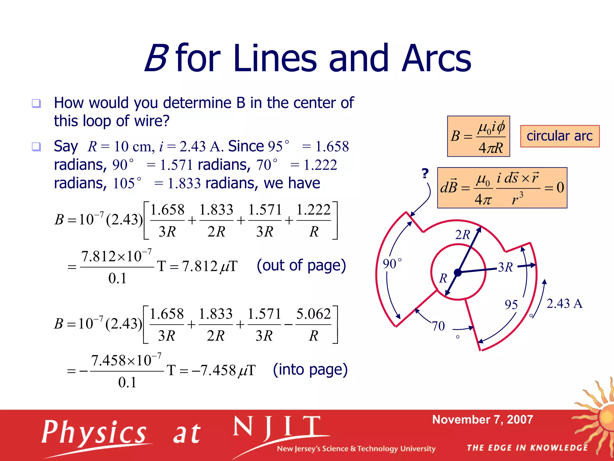 November 7, 2007
 How would you determine B in the center of
this loop of wire?
B for Lines and Arcs
70
°
90°
95
°
R
2R
3R
2.43 A
T7.812T
1.0
10812.7
222.1
3
571.1
2
833.1
3
658.1
)43.2(10
7
7












RRRR
B
T7.458T
1.0
10458.7
062.5
3
571.1
2
833.1
3
658.1
)43.2(10
7
7












RRRR
B
 Say R = 10 cm, i = 2.43 A. Since 95° = 1.658
radians, 90° = 1.571 radians, 70° = 1.222
radians, 105° = 1.833 radians, we have
?
R
i
B

f
4
0
 circular arc
(out of page)
(into page)
3
0
4 r
rsdi
Bd
 



0
4 3
0



r
rsdi
Bd



 