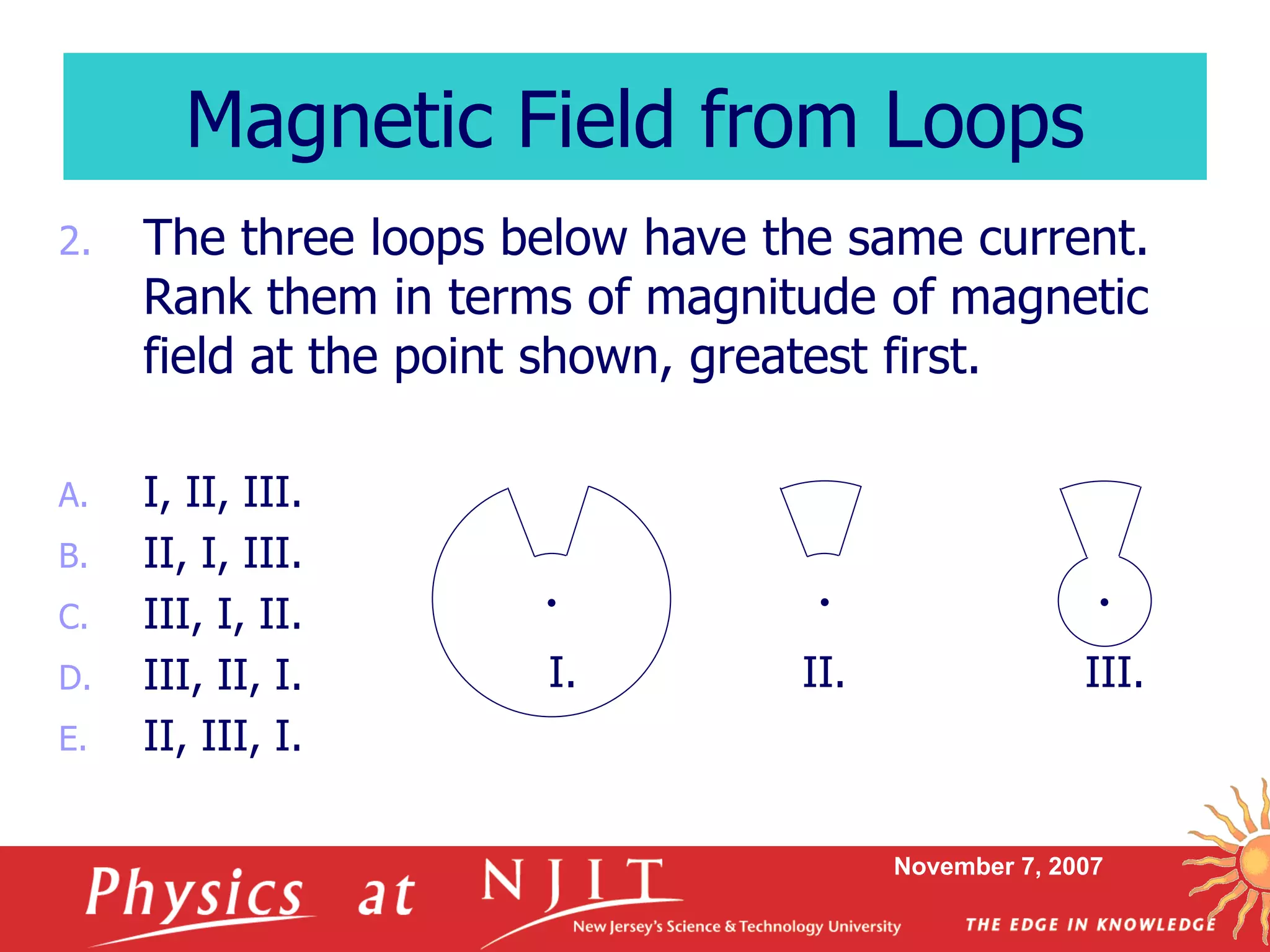 November 7, 2007
2. The three loops below have the same current.
Rank them in terms of magnitude of magnetic
field at the point shown, greatest first.
A. I, II, III.
B. II, I, III.
C. III, I, II.
D. III, II, I.
E. II, III, I.
Magnetic Field from Loops
I. II. III.
 