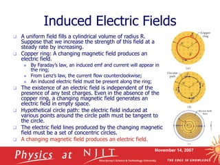 November 14, 2007
Induced Electric Fields
 A uniform field fills a cylindrical volume of radius R.
Suppose that we increase the strength of this field at a
steady rate by increasing.
 Copper ring: A changing magnetic field produces an
electric field.
 By Faraday’s law, an induced emf and current will appear in
the ring;
 From Lenz’s law, the current flow counterclockwise;
 An induced electric field must be present along the ring;
 The existence of an electric field is independent of the
presence of any test charges. Even in the absence of the
copper ring, a changing magnetic field generates an
electric field in empty space.
 Hypothetical circle path: the electric field induced at
various points around the circle path must be tangent to
the circle.
 The electric field lines produced by the changing magnetic
field must be a set of concentric circles.
 A changing magnetic field produces an electric field.
 
