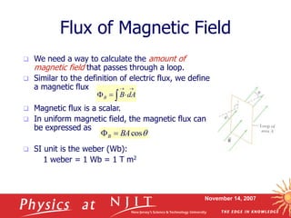 November 14, 2007
 We need a way to calculate the amount of
magnetic field that passes through a loop.
 Similar to the definition of electric flux, we define
a magnetic flux
 Magnetic flux is a scalar.
 In uniform magnetic field, the magnetic flux can
be expressed as
 SI unit is the weber (Wb):
1 weber = 1 Wb = 1 T m2
Flux of Magnetic Field





 dA
B
B

cos
BA
B 

 