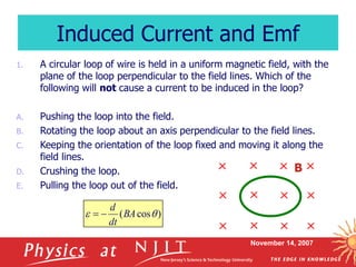 November 14, 2007
1. A circular loop of wire is held in a uniform magnetic field, with the
plane of the loop perpendicular to the field lines. Which of the
following will not cause a current to be induced in the loop?
A. Pushing the loop into the field.
B. Rotating the loop about an axis perpendicular to the field lines.
C. Keeping the orientation of the loop fixed and moving it along the
field lines.
D. Crushing the loop.
E. Pulling the loop out of the field.
Induced Current and Emf
B
)
cos
( 
 BA
dt
d


 