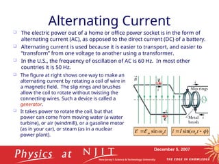 December 5, 2007
Alternating Current
 The electric power out of a home or office power socket is in the form of
alternating current (AC), as opposed to the direct current (DC) of a battery.
 Alternating current is used because it is easier to transport, and easier to
“transform” from one voltage to another using a transformer.
 In the U.S., the frequency of oscillation of AC is 60 Hz. In most other
countries it is 50 Hz.
 The figure at right shows one way to make an
alternating current by rotating a coil of wire in
a magnetic field. The slip rings and brushes
allow the coil to rotate without twisting the
connecting wires. Such a device is called a
generator.
 It takes power to rotate the coil, but that
power can come from moving water (a water
turbine), or air (windmill), or a gasoline motor
(as in your car), or steam (as in a nuclear
power plant).
t
d
m 

 sin
 )
sin( 
 
 t
I
i d
 