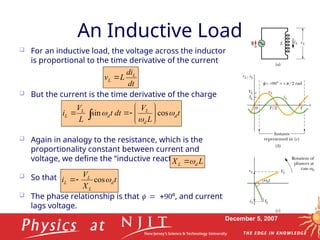 December 5, 2007
An Inductive Load
 For an inductive load, the voltage across the inductor
is proportional to the time derivative of the current
 But the current is the time derivative of the charge
 Again in analogy to the resistance, which is the
proportionality constant between current and
voltage, we define the “inductive reactance” as
 So that .
 The phase relationship is that º, and current
lags voltage.
t
X
V
i d
L
L
L 
cos


L
X d
L 

dt
di
L
v L
L 
t
L
V
dt
t
L
V
i d
d
L
d
L
L 

 cos
sin 









 
 