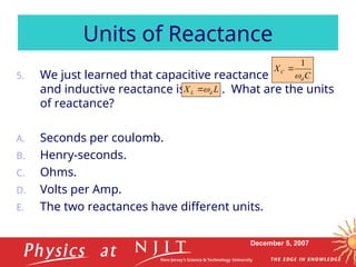 December 5, 2007
5. We just learned that capacitive reactance is
and inductive reactance is . What are the units
of reactance?
A. Seconds per coulomb.
B. Henry-seconds.
C. Ohms.
D. Volts per Amp.
E. The two reactances have different units.
Units of Reactance
L
X d
L 

C
X
d
C

1

 