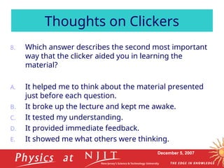 December 5, 2007
8. Which answer describes the second most important
way that the clicker aided you in learning the
material?
A. It helped me to think about the material presented
just before each question.
B. It broke up the lecture and kept me awake.
C. It tested my understanding.
D. It provided immediate feedback.
E. It showed me what others were thinking.
Thoughts on Clickers
 