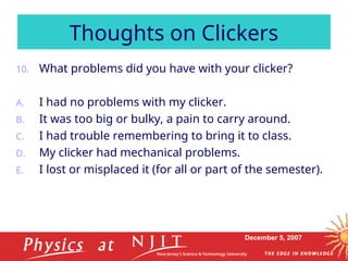December 5, 2007
10. What problems did you have with your clicker?
A. I had no problems with my clicker.
B. It was too big or bulky, a pain to carry around.
C. I had trouble remembering to bring it to class.
D. My clicker had mechanical problems.
E. I lost or misplaced it (for all or part of the semester).
Thoughts on Clickers
 