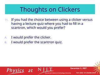 December 5, 2007
11. If you had the choice between using a clicker versus
having a lecture quiz where you had to fill in a
scantron, which would you prefer?
A. I would prefer the clicker.
B. I would prefer the scantron quiz.
Thoughts on Clickers
 