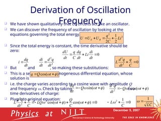 December 5, 2007
Derivation of Oscillation
Frequency
 We have shown qualitatively that LC circuits act like an oscillator.
 We can discover the frequency of oscillation by looking at the
equations governing the total energy.
 Since the total energy is constant, the time derivative should be
zero:
 But and , so making these substitutions:
 This is a second-order, homogeneous differential equation, whose
solution is
 i.e. the charge varies according to a cosine wave with amplitude Q
and frequency . Check by taking two
time derivatives of charge:
 Plug into original equation:
2
2
2
1
2
Li
C
q
U
U
U B
E 



0



dt
di
Li
dt
dq
C
q
dt
dU
dt
dq
i  2
2
dt
q
d
dt
di
 0
2
2


C
q
dt
q
d
L
)
cos( 
 
 t
Q
q
)
sin( 

 

 t
Q
dt
dq
)
cos(
2
2
2


 

 t
Q
dt
q
d
0
)
cos(
)
cos(
2
2
2






 



 t
C
Q
t
LQ
C
q
dt
q
d
L 0
1
2



C
L
LC
1


dt
dq
i  2
2
dt
q
d
dt
di

 
