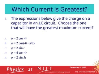 December 5, 2007
1. The expressions below give the charge on a
capacitor in an LC circuit. Choose the one
that will have the greatest maximum current?
A. q = 2 cos 4t
B. q = 2 cos(4t+/2)
C. q = 2 sin t
D. q = 4 cos 4t
E. q = 2 sin 5t
Which Current is Greatest?
 