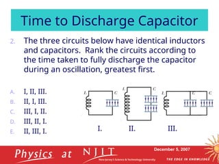 December 5, 2007
2. The three circuits below have identical inductors
and capacitors. Rank the circuits according to
the time taken to fully discharge the capacitor
during an oscillation, greatest first.
A. I, II, III.
B. II, I, III.
C. III, I, II.
D. III, II, I.
E. II, III, I.
Time to Discharge Capacitor
I. II. III.
 