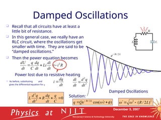 December 5, 2007
Damped Oscillations
 Recall that all circuits have at least a
little bit of resistance.
 In this general case, we really have an
RLC circuit, where the oscillations get
smaller with time. They are said to be
“damped oscillations.”
Damped Oscillations
 Then the power equation becomes
L
Rt
e 2
/

R
i
dt
di
Li
dt
dq
C
q
dt
dU 2




Power lost due to resistive heating
 As before, substituting and
gives the differential equation for q dt
dq
i  2
2
dt
q
d
dt
di

0
2
2



C
q
dt
dq
R
dt
q
d
L
2
2
)
2
/
( L
R


 

)
cos(
2
/

 

 
t
Qe
q L
Rt
Solution:
 