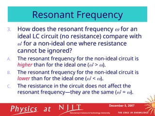 December 5, 2007
3. How does the resonant frequency  for an
ideal LC circuit (no resistance) compare with
’ for a non-ideal one where resistance
cannot be ignored?
A. The resonant frequency for the non-ideal circuit is
higher than for the ideal one (’ > ).
B. The resonant frequency for the non-ideal circuit is
lower than for the ideal one (’ < ).
C. The resistance in the circuit does not affect the
resonant frequency—they are the same (’ = ).
Resonant Frequency
 