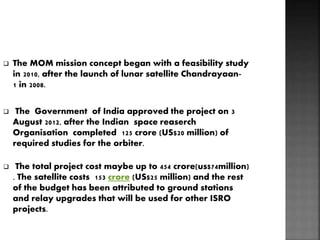  The MOM mission concept began with a feasibility study
in 2010, after the launch of lunar satellite Chandrayaan-
1 in 2008.
 The Government of India approved the project on 3
August 2012, after the Indian space reaserch
Organisation completed 125 crore (US$20 million) of
required studies for the orbiter.
 The total project cost maybe up to 454 crore(us$74million)
. The satellite costs 153 crore (US$25 million) and the rest
of the budget has been attributed to ground stations
and relay upgrades that will be used for other ISRO
projects.
 
