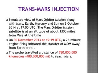  Simulated view of Mars Orbiter Mission along
with Mars, Earth, Mercury and Sun on 3 October
2014 at 17ː00 UTC. The Mars Orbiter Mission
satellite is at an altitude of about 1300 miles
from Mars at the time
 On 30 November 2013 at 19:19 UTC, a 23-minute
engine firing initiated the transfer of MOM away
from Earth orbit .
 The probe travelled a distance of 780,000,000
kilometres (480,000,000 mi) to reach Mars.
 
