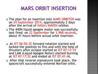  The plan for an insertion into MARS ORBITER was
on 24 September 2014, approximately 2 days
after the arrival of NASA's MAVEN orbiter.
 The 440N liquid apogee motor was successfully
test fired on 22 September for 3.968 seconds,
about 41 hours before actual orbit insertion.
 At IST 06:56:32 forward rotation started and
locked the position to fire,and with the help of
thrusters after eclipse started at IST 07:12:19
and LAM (Liquid Apogee Motor) started burning
at IST 07:17:32 and ended at IST 07:41:46.
 After that reverse manoeuvre took place, the
spacecraft successfully entered Martian orbit.
 
