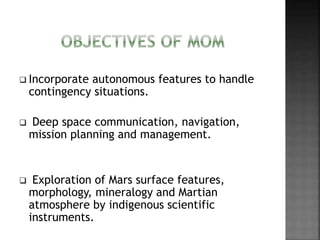  Incorporate autonomous features to handle
contingency situations.
 Deep space communication, navigation,
mission planning and management.
 Exploration of Mars surface features,
morphology, mineralogy and Martian
atmosphere by indigenous scientific
instruments.
 