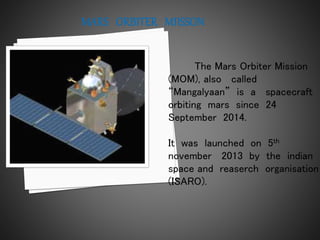 The Mars Orbiter Mission
(MOM), also called
“Mangalyaan” is a spacecraft
orbiting mars since 24
September 2014.
It was launched on 5th
november 2013 by the indian
space and reaserch organisation
(ISARO).
 