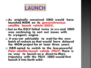  As originally conceived, ISRO would have
launched MOM on its geosynchronous
satellite launch vehicle (GSLV).
 but as the GSLV failed twice in 2010 and ISRO
was continuing to sort out issues with
its cryogenic engine .
 it was not advisable to wait for the new
batch of rockets as that would have delayed
the MOM project for at least three years.
 ISRO opted to switch to the less-powerful
Poler satellite launch vehicle (PSLV). There is
no way to launch on a direct-to-Mars
trajectory with the PSLV . ISRO would first
launch it into Earth orbit .
 